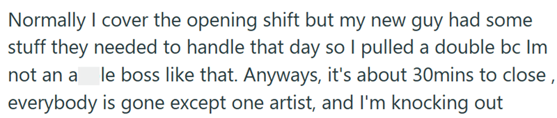 Normally I cover the opening shift but my new guy had some stuff they needed to handle that day so I pulled a double bc Im not an a le boss like that. Anyways, it's about 30mins to close, everybody is gone except one artist, and I'm knocking out