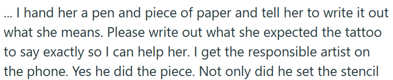 ... I hand her a pen and piece of paper and tell her to write it out what she means. Please write out what she expected the tattoo to say exactly so I can help her. I get the responsible artist on the phone. Yes he did the piece. Not only did he set the stencil