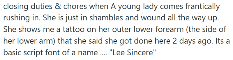 closing duties & chores when A young lady comes frantically rushing in. She is just in shambles and wound all the way up. She shows me a tattoo on her outer lower forearm (the side of her lower arm) that she said she got done here 2 days ago. Its a basic script font of a name .... "Lee Sincere"