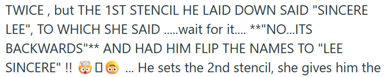 TWICE, but THE 1ST STENCIL HE LAID DOWN SAID "SINCERE LEE", TO WHICH SHE SAID .....wait for it.... **"NO...ITS BACKWARDS"** AND HAD HIM FLIP THE NAMES TO "LEE SINCERE" !! He sets the 2nd stencil, she gives him the