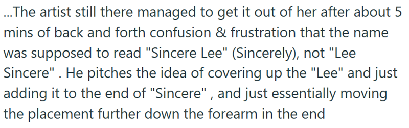 ...The artist still there managed to get it out of her after about 5 mins of back and forth confusion & frustration that the name was supposed to read "Sincere Lee" (Sincerely), not "Lee Sincere" . He pitches the idea of covering up the "Lee" and just adding it to the end of "Sincere", and just essentially moving the placement further down the forearm in the end