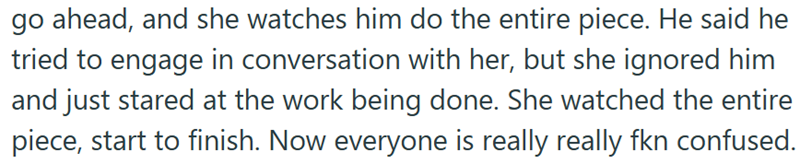 go ahead, and she watches him do the entire piece. He said he tried to engage in conversation with her, but she ignored him and just stared at the work being done. She watched the entire piece, start to finish. Now everyone is really really fkn confused.