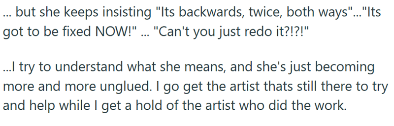 ... but she keeps insisting "Its backwards, twice, both ways"...""Its got to be fixed NOW!" ... "Can't you just redo it?!?!" ...I try to understand what she means, and she's just becoming more and more unglued. I go get the artist thats still there to try and help while I get a hold of the artist who did the work.