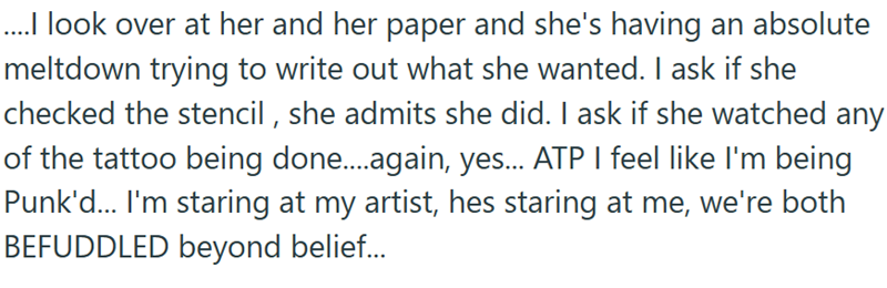 ....I look over at her and her paper and she's having an absolute meltdown trying to write out what she wanted. I ask if she checked the stencil, she admits she did. I ask if she watched any of the tattoo being done....again, yes... ATP I feel like I'm being Punk'd... I'm staring at my artist, hes staring at me, we're both BEFUDDLED beyond belief...