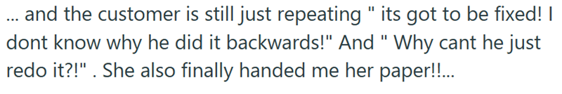 ... and the customer is still just repeating " its got to be fixed! I dont know why he did it backwards!" And "Why cant he just redo it?!". She also finally handed me her paper!!...