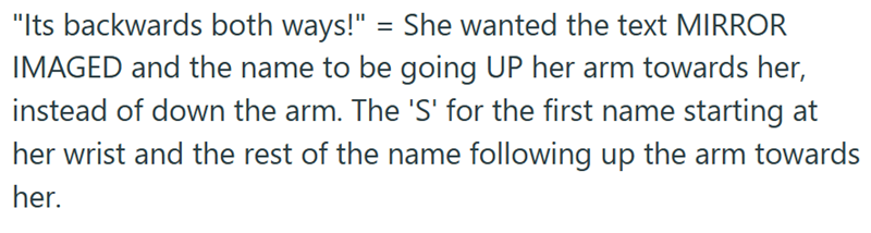 "Its backwards both ways!" = She wanted the text MIRROR IMAGED and the name to be going UP her arm towards her, instead of down the arm. The 'S' for the first name starting at her wrist and the rest of the name following up the arm towards her.