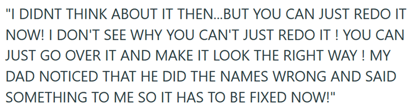 "I DIDNT THINK ABOUT IT THEN...BUT YOU CAN JUST REDO IT NOW! I DON'T SEE WHY YOU CAN'T JUST REDO IT! YOU CAN JUST GO OVER IT AND MAKE IT LOOK THE RIGHT WAY! MY DAD NOTICED THAT HE DID THE NAMES WRONG AND SAID SOMETHING TO ME SO IT HAS TO BE FIXED NOW!"