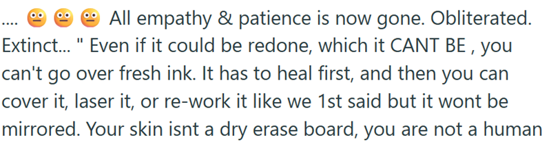 All empathy & patience is now gone. Obliterated. Extinct..." Even if it could be redone, which it CANT BE, you can't go over fresh ink. It has to heal first, and then you can cover it, laser it, or re-work it like we 1st said but it wont be mirrored. Your skin isnt a dry erase board, you are not a human