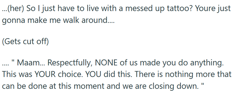 ...(her) So I just have to live with a messed up tattoo? Youre just gonna make me walk around.... (Gets cut off) Maam... Respectfully, NONE of us made you do anything. This was YOUR choice. YOU did this. There is nothing more that can be done at this moment and we are closing down."