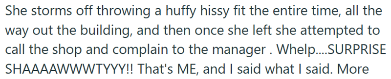 She storms off throwing a huffy hissy fit the entire time, all the way out the building, and then once she left she attempted to call the shop and complain to the manager. Whelp....SURPRISE SHAAAAWWWTYYY!! That's ME, and I said what I said. More