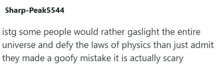 Sharp-Peak5544 istg some people would rather gaslight the entire universe and defy the laws of physics than just admit they made a goofy mistake it is actually scary