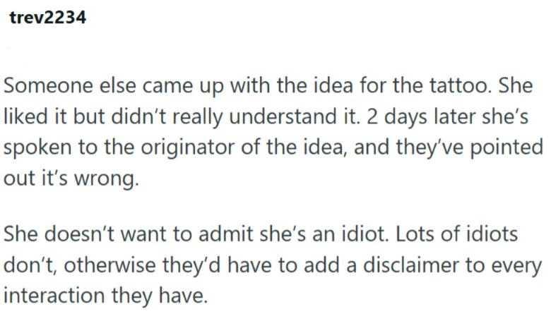 trev2234 Someone else came up with the idea for the tattoo. She liked it but didn't really understand it. 2 days later she's spoken to the originator of the idea, and they've pointed out it's wrong. She doesn't want to admit she's an idiot. Lots of idiots don't, otherwise they'd have to add a disclaimer to every interaction they have.