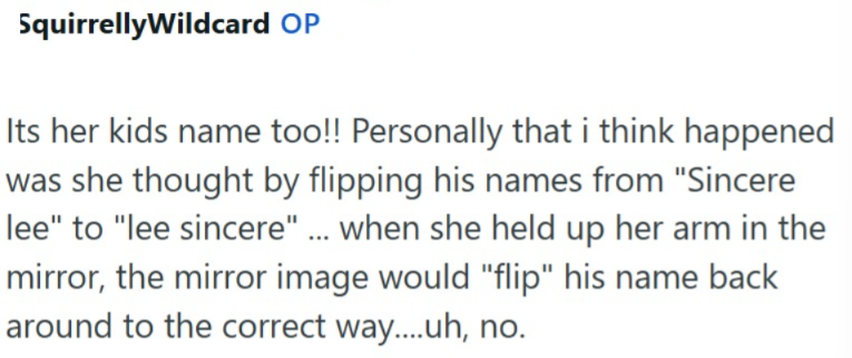 SquirrellyWildcard OP Its her kids name too!! Personally that i think happened was she thought by flipping his names from "Sincere lee" to "lee sincere" ... when she held up her arm in the mirror, the mirror image would "flip" his name back around to the correct way....uh, no.