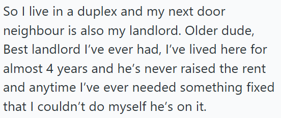 So I live in a duplex and my next door neighbour is also my landlord. Older dude, Best landlord I've ever had, I've lived here for almost 4 years and he's never raised the rent and anytime I've ever needed something fixed that I couldn't do myself he's on it.