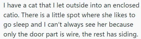 I have a cat that I let outside into an enclosed catio. There is a little spot where she likes to go sleep and I can't always see her because only the door part is wire, the rest has siding.