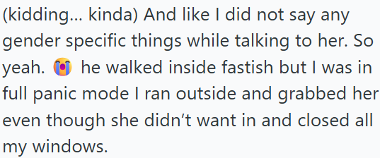 (kidding... kinda) And like I did not say any gender specific things while talking to her. So yeah. he walked inside fastish but I was in full panic mode I ran outside and grabbed her even though she didn't want in and closed all my windows.