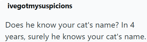 ivegotmysuspicions Does he know your cat's name? In 4 years, surely he knows your cat's name.