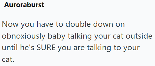 Auroraburst Now you have to double down on obnoxiously baby talking your cat outside until he's SURE you are talking to your cat.