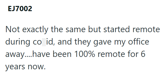 EJ7002 Not exactly the same but started remote during co id, and they gave my office away....have been 100% remote for 6 years now.