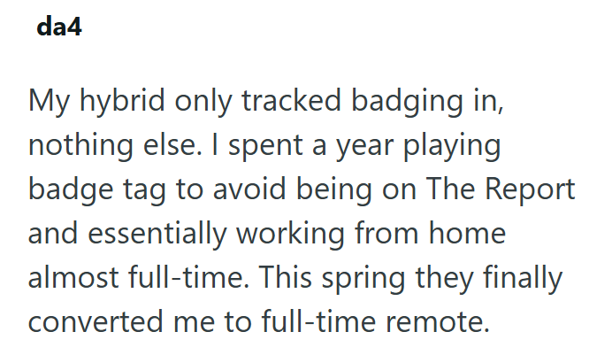da4 My hybrid only tracked badging in, nothing else. I spent a year playing badge tag to avoid being on The Report and essentially working from home almost full-time. This spring they finally converted me to full-time remote.