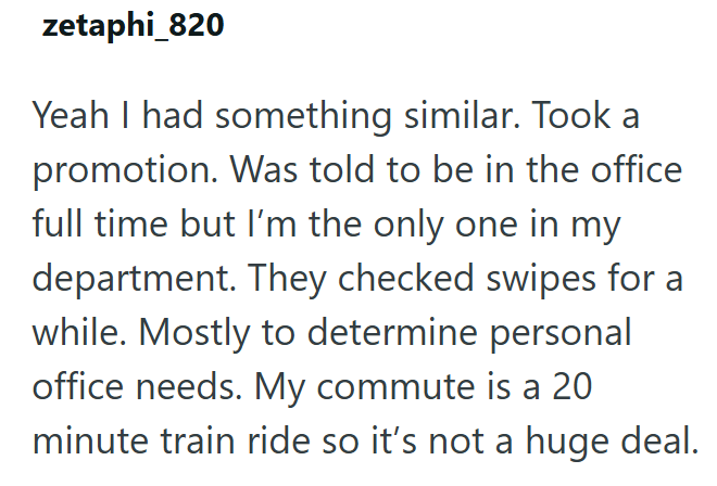 zetaphi_820 Yeah I had something similar. Took a promotion. Was told to be in the office full time but I'm the only one in my department. They checked swipes for a while. Mostly to determine personal office needs. My commute is a 20 minute train ride so it's not a huge deal.