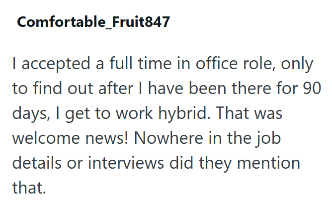 Comfortable_Fruit847 I accepted a full time in office role, only to find out after I have been there for 90 days, I get to work hybrid. That was welcome news! Nowhere in the job details or interviews did they mention that.