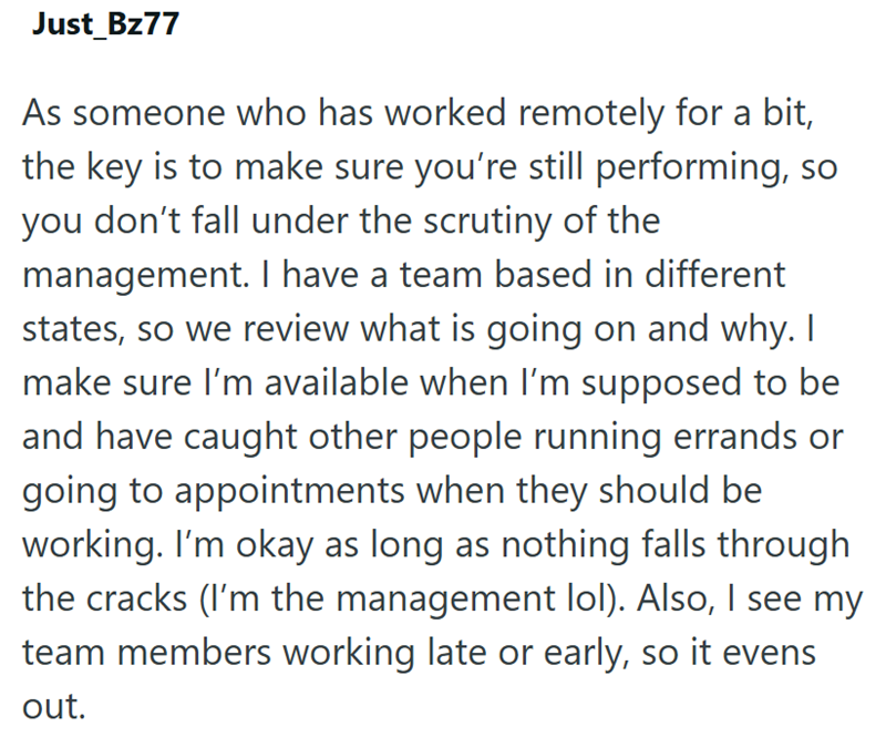 Just_Bz77 As someone who has worked remotely for a bit, the key is to make sure you're still performing, so you don't fall under the scrutiny of the management. I have a team based in different states, so we review what is going on and why. I make sure I'm available when I'm supposed to be and have caught other people running errands or going to appointments when they should be working. I'm okay as long as nothing falls through the cracks (I'm the management lol). Also, I see my team members wor