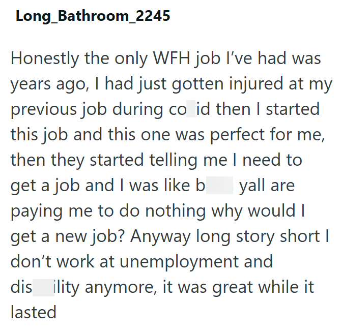 Long Bathroom_2245 Honestly the only WFH job I've had was years ago, I had just gotten injured at my previous job during co id then I started this job and this one was perfect for me, then they started telling me I need to get a job and I was like b yall are paying me to do nothing why would I get a new job? Anyway long story short I don't work at unemployment and dis ility anymore, it was great while it lasted