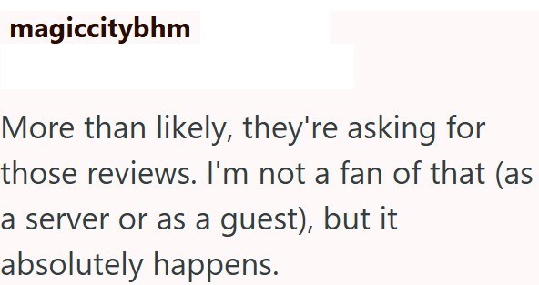 magiccitybhm More than likely, they're asking for those reviews. I'm not a fan of that (as a server or as a guest), but it absolutely happens.