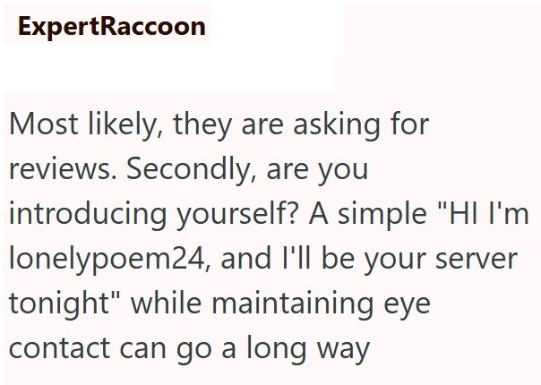 ExpertRaccoon Most likely, they are asking for reviews. Secondly, are you introducing yourself? A simple "HI I'm lonelypoem24, and I'll be your server tonight" while maintaining eye contact can go a long way