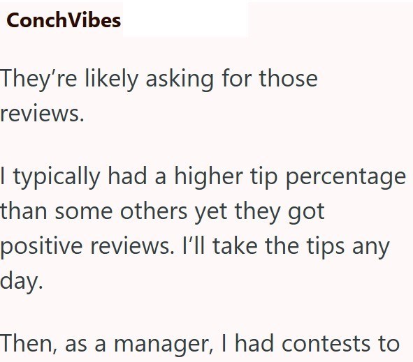 Conch Vibes They're likely asking for those reviews. I typically had a higher tip percentage than some others yet they got positive reviews. I'll take the tips any day. Then, as a manager, I had contests to