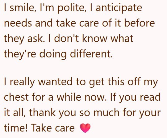 I smile, I'm polite, I anticipate needs and take care of it before they ask. I don't know what they're doing different. I really wanted to get this off my chest for a while now. If you read it all, thank you so much for your time! Take care