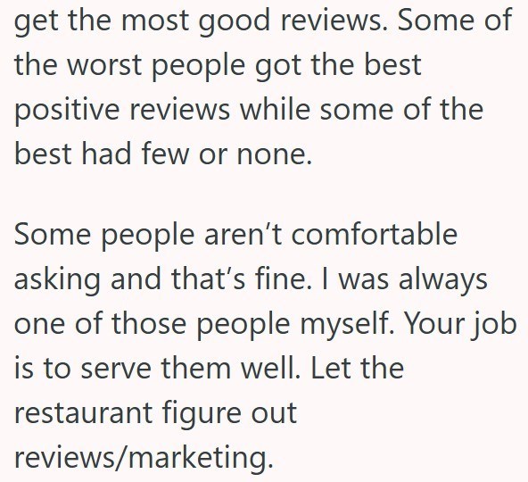 get the most good reviews. Some of the worst people got the best positive reviews while some of the best had few or none. Some people aren't comfortable asking and that's fine. I was always one of those people myself. Your job is to serve them well. Let the restaurant figure out reviews/marketing.
