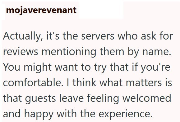 mojaverevenant Actually, it's the servers who ask for reviews mentioning them by name. You might want to try that if you're comfortable. I think what matters is that guests leave feeling welcomed and happy with the experience.