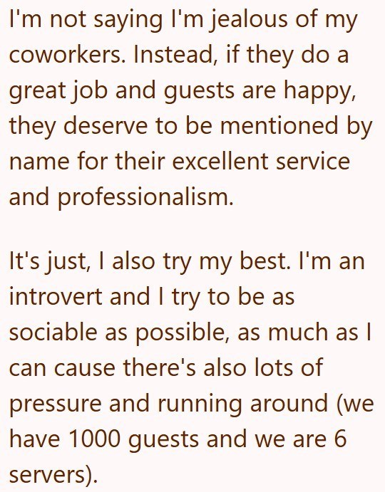 I'm not saying I'm jealous of my coworkers. Instead, if they do a great job and guests are happy, they deserve to be mentioned by name for their excellent service and professionalism. It's just, I also try my best. I'm an introvert and I try to be as sociable as possible, as much as I can cause there's also lots of pressure and running around (we have 1000 guests and we are 6 servers).