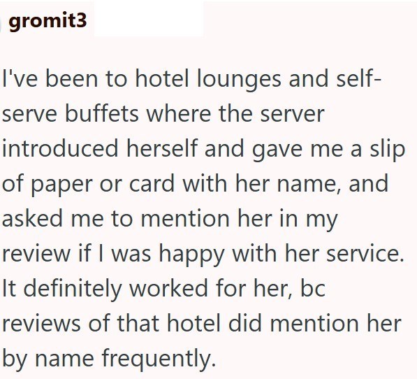 gromit3 I've been to hotel lounges and self- serve buffets where the server introduced herself and gave me a slip of paper or card with her name, and asked me to mention her in my review if I was happy with her service. It definitely worked for her, bc reviews of that hotel did mention her by name frequently.