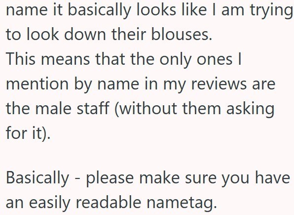 name it basically looks like I am trying to look down their blouses. This means that the only ones I mention by name in my reviews are the male staff (without them asking for it). Basically please make sure you have an easily readable nametag.