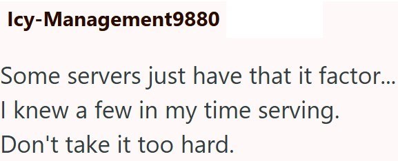Icy-Management9880 Some servers just have that it factor... I knew a few in my time serving. Don't take it too hard.