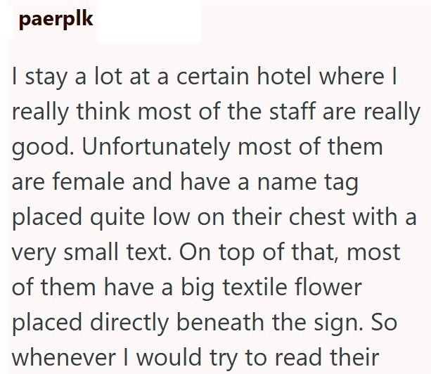 paerplk I stay a lot at a certain hotel where I really think most of the staff are really good. Unfortunately most of them are female and have a name tag placed quite low on their chest with a very small text. On top of that, most of them have a big textile flower placed directly beneath the sign. So whenever I would try to read their