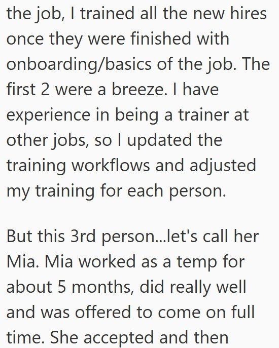 the job, I trained all the new hires once they were finished with onboarding/basics of the job. The first 2 were a breeze. I have experience in being a trainer at other jobs, so I updated the training workflows and adjusted my training for each person. But this 3rd person...let's call her Mia. Mia worked as a temp for about 5 months, did really well and was offered to come on full time. She accepted and then