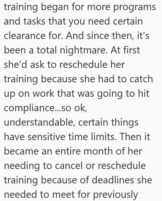 training began for more programs and tasks that you need certain clearance for. And since then, it's been a total nightmare. At first she'd ask to reschedule her training because she had to catch up on work that was going to hit compliance...so ok, understandable, certain things have sensitive time limits. Then it became an entire month of her needing to cancel or reschedule training because of deadlines she needed to meet for previously