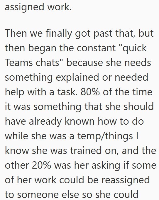 assigned work. Then we finally got past that, but then began the constant "quick Teams chats" because she needs something explained or needed help with a task. 80% of the time it was something that she should have already known how to do while she was a temp/things I know she was trained on, and the other 20% was her asking if some of her work could be reassigned to someone else so she could