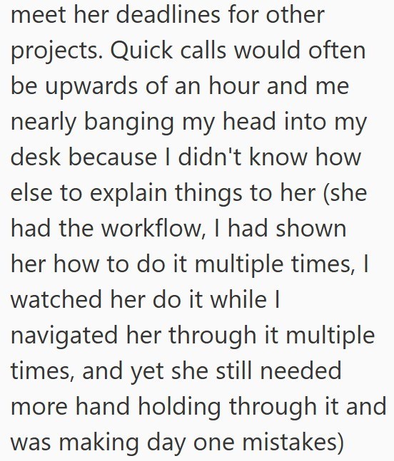 meet her deadlines for other projects. Quick calls would often be upwards of an hour and me nearly banging my head into my desk because I didn't know how else to explain things to her (she had the workflow, I had shown her how to do it multiple times, I watched her do it while I navigated her through it multiple times, and yet she still needed more hand holding through it and was making day one mistakes)