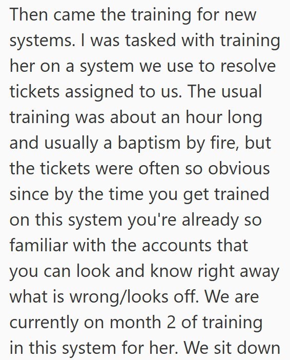 Then came the training for new systems. I was tasked with training her on a system we use to resolve tickets assigned to us. The usual training was about an hour long and usually a baptism by fire, but the tickets were often so obvious since by the time you get trained on this system you're already so familiar with the accounts that you can look and know right away what is wrong/looks off. We are currently on month 2 of training in this system for her. We sit down