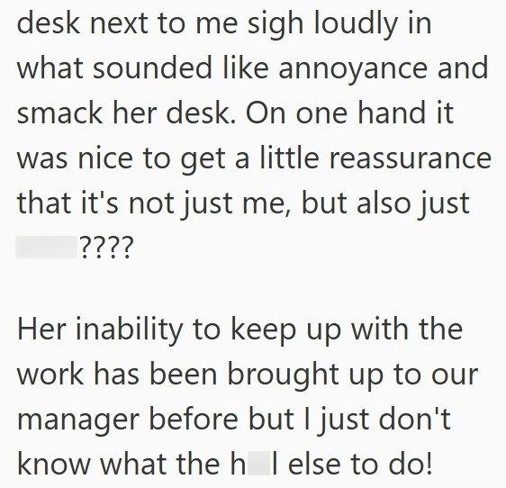 desk next to me sigh loudly in what sounded like annoyance and smack her desk. On one hand it was nice to get a little reassurance that it's not just me, but also just ???? Her inability to keep up with the work has been brought up to our manager before but I just don't know what the h I else to do!