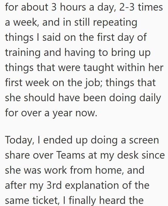 for about 3 hours a day, 2-3 times a week, and in still repeating things I said on the first day of training and having to bring up things that were taught within her first week on the job; things that she should have been doing daily for over a year now. Today, I ended up doing a screen share over Teams at my desk since she was work from home, and after my 3rd explanation of the same ticket, I finally heard the