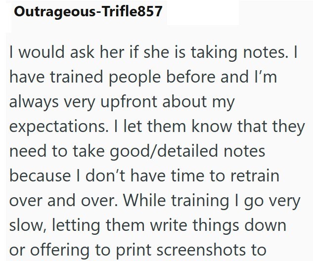 Outrageous-Trifle857 I would ask her if she is taking notes. I have trained people before and I'm always very upfront about my expectations. I let them know that they need to take good/detailed notes because I don't have time to retrain over and over. While training I go very slow, letting them write things down or offering to print screenshots to