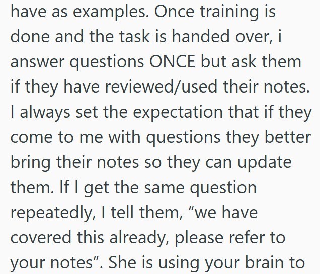 have as examples. Once training is done and the task is handed over, i answer questions ONCE but ask them if they have reviewed/used their notes. I always set the expectation that if they come to me with questions they better bring their notes so they can update them. If I get the same question repeatedly, I tell them, "we have covered this already, please refer to your notes". She is using your brain to