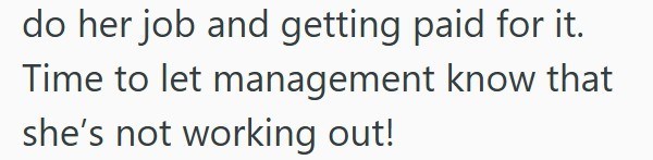 do her job and getting paid for it. Time to let management know that she's not working out!