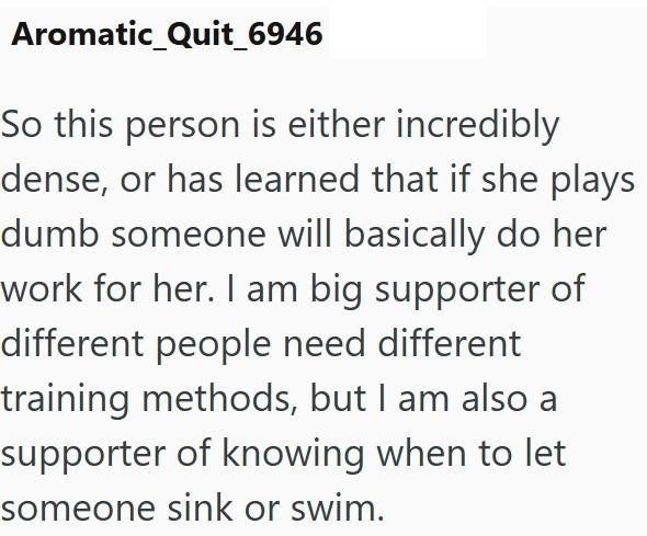 Aromatic_Quit_6946 So this person is either incredibly dense, or has learned that if she plays dumb someone will basically do her work for her. I am big supporter of different people need different training methods, but I am also a supporter of knowing when to let someone sink or swim.
